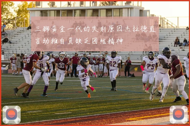 三狮黄金一代的失利原因杰拉德直言幼稚自负缺乏团结精神