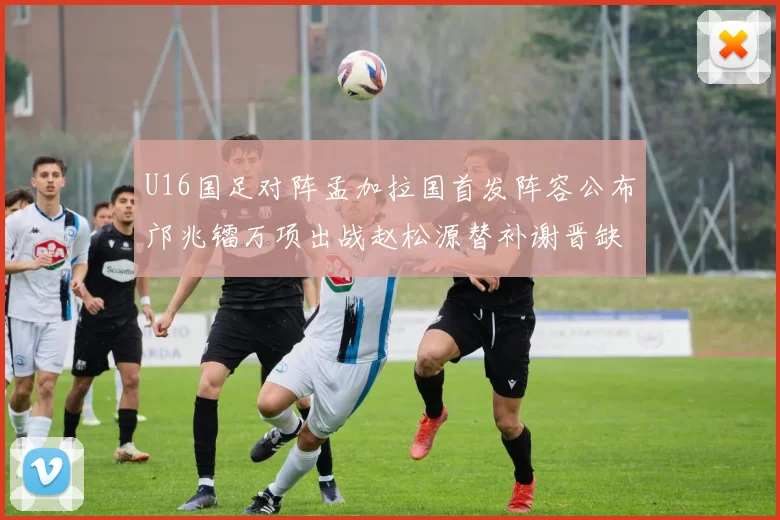 U16国足对阵孟加拉国首发阵容公布邝兆镭万项出战赵松源替补谢晋缺席