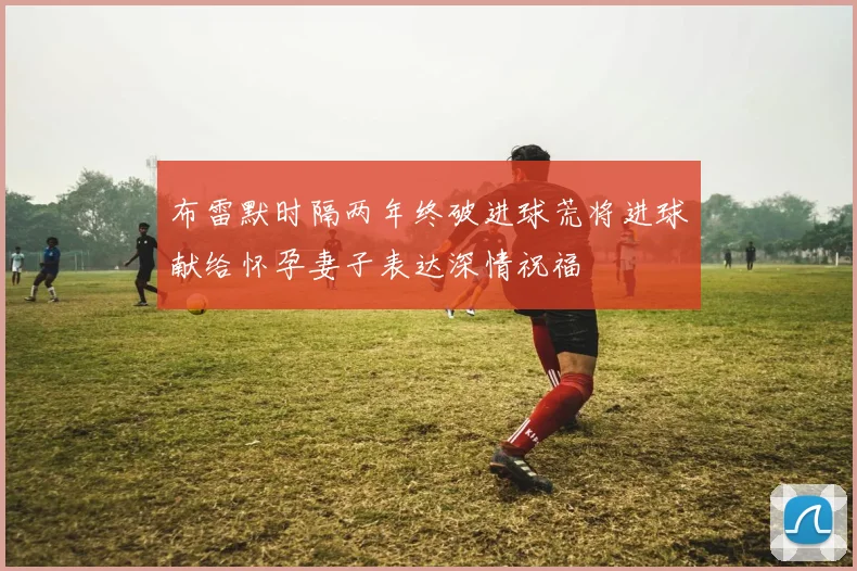 布雷默时隔两年终破进球荒将进球献给怀孕妻子表达深情祝福