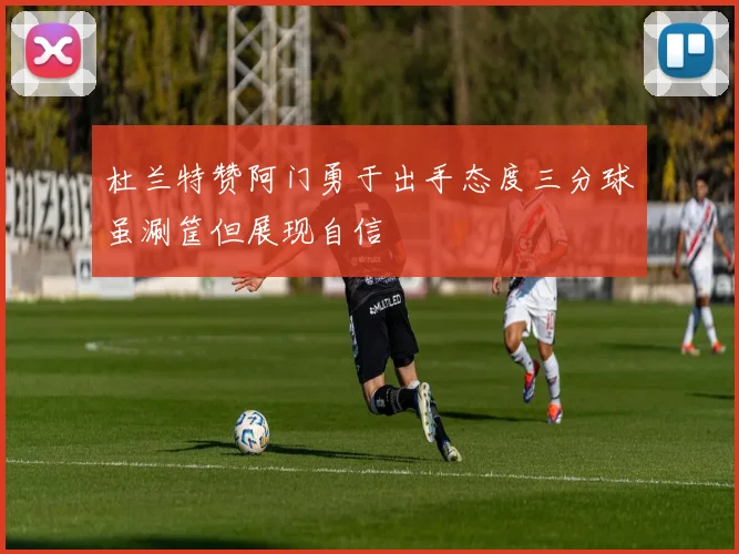 杜兰特赞阿门勇于出手态度三分球虽涮筐但展现自信