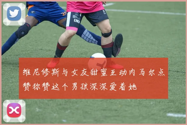 维尼修斯与女友甜蜜互动内马尔点赞称赞这个男孩深深爱着她