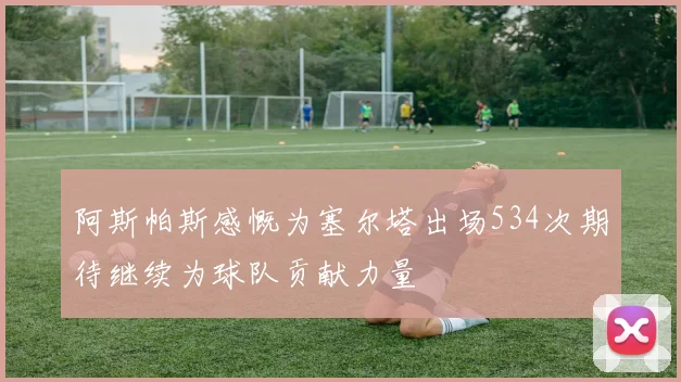 阿斯帕斯感慨为塞尔塔出场534次期待继续为球队贡献力量