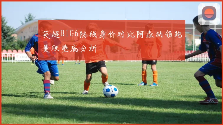 英超BIG6防线身价对比阿森纳领跑曼联垫底分析