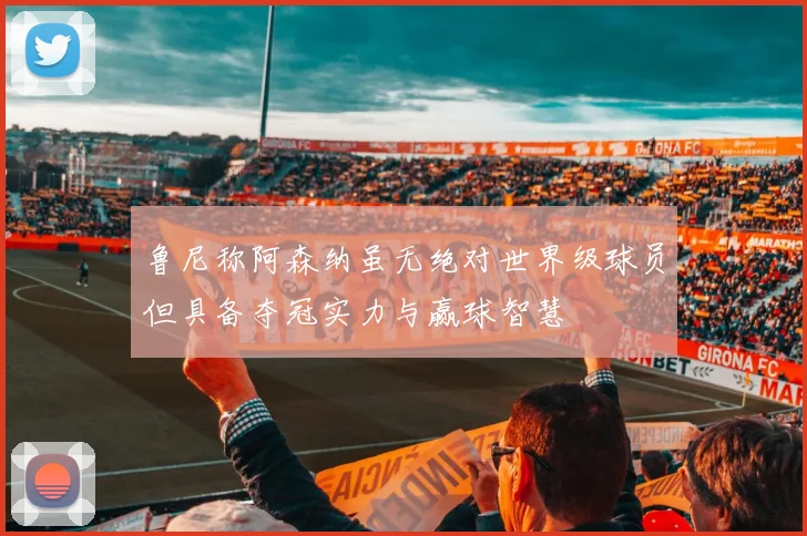 鲁尼称阿森纳虽无绝对世界级球员但具备夺冠实力与赢球智慧