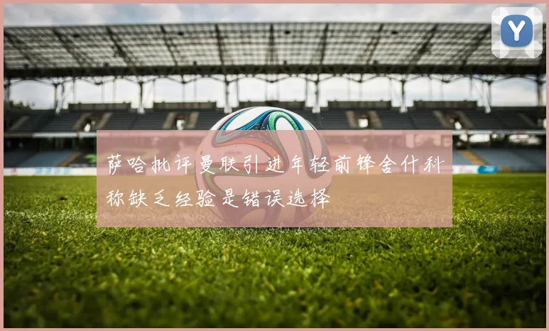 萨哈批评曼联引进年轻前锋舍什科称缺乏经验是错误选择