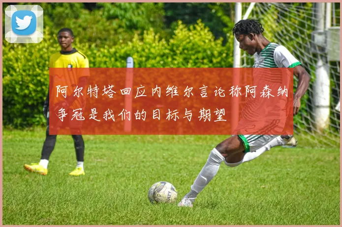 阿尔特塔回应内维尔言论称阿森纳争冠是我们的目标与期望