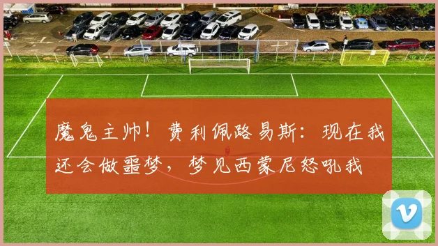 魔鬼主帅！费利佩路易斯：现在我还会做噩梦，梦见西蒙尼怒吼我