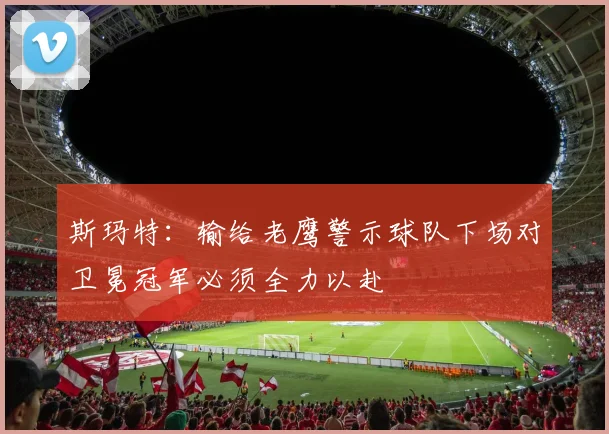 斯玛特：输给老鹰警示球队下场对卫冕冠军必须全力以赴