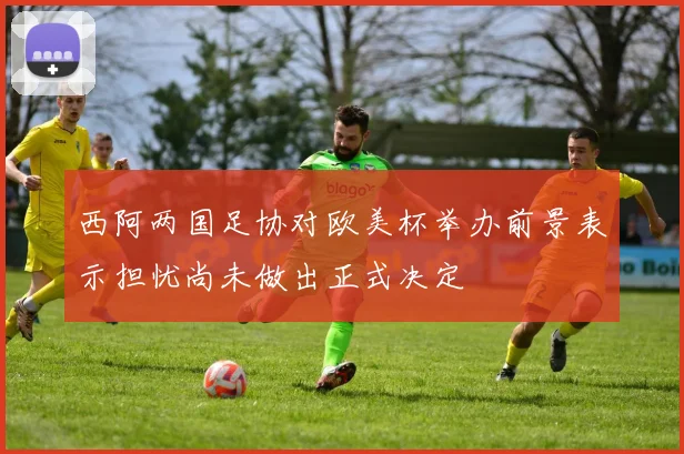 西阿两国足协对欧美杯举办前景表示担忧尚未做出正式决定