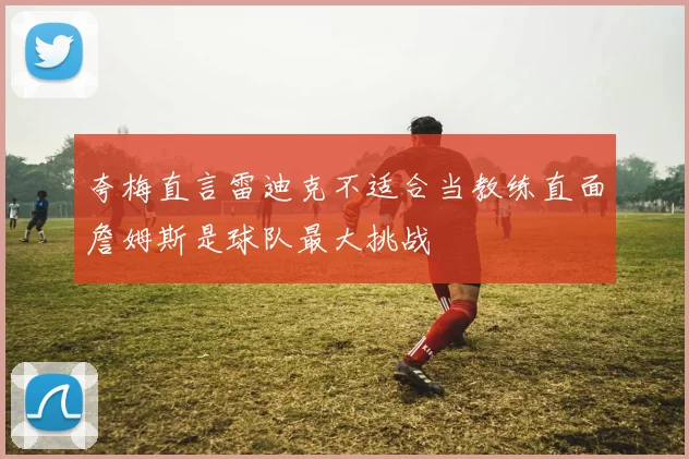 夸梅直言雷迪克不适合当教练直面詹姆斯是球队最大挑战