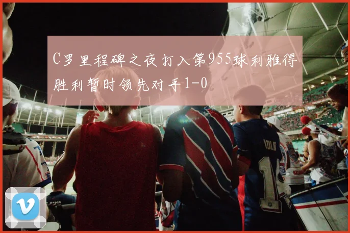 C罗里程碑之夜打入第955球利雅得胜利暂时领先对手1-0