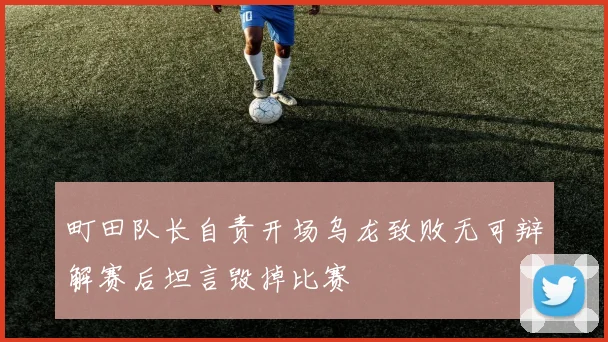 町田队长自责开场乌龙致败无可辩解赛后坦言毁掉比赛