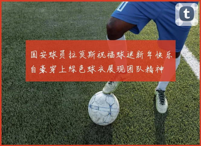 国安球员拉莫斯祝福球迷新年快乐自豪穿上绿色球衣展现团队精神