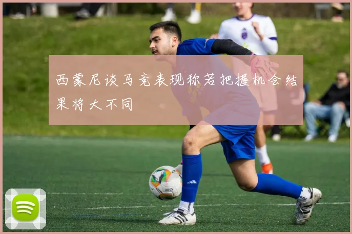 西蒙尼谈马竞表现称若把握机会结果将大不同