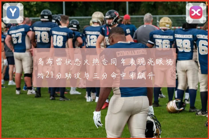 乌布雷状态火热合同年表现亮眼场均21分助攻与三分命中率飙升