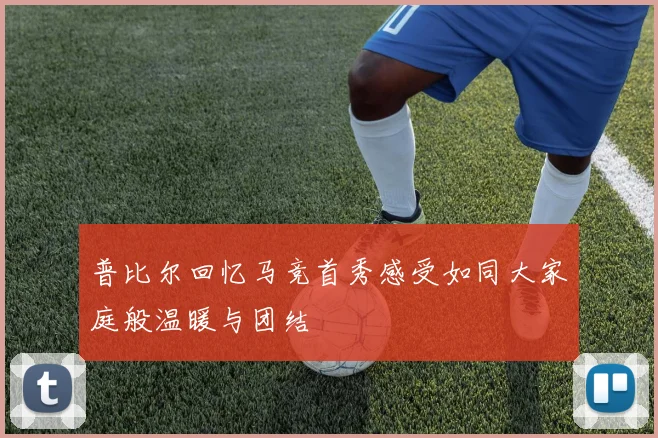 普比尔回忆马竞首秀感受如同大家庭般温暖与团结