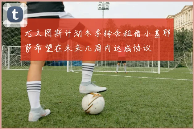尤文图斯计划冬季转会租借小基耶萨希望在未来几周内达成协议