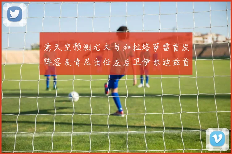 意天空预测尤文与加拉塔萨雷首发阵容麦肯尼出任左后卫伊尔迪兹首发出战