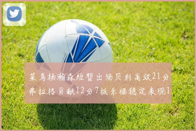 菜鸟杨瀚森短暂出场贝利高效21分弗拉格贡献12分7板乐福稳定表现13投13分