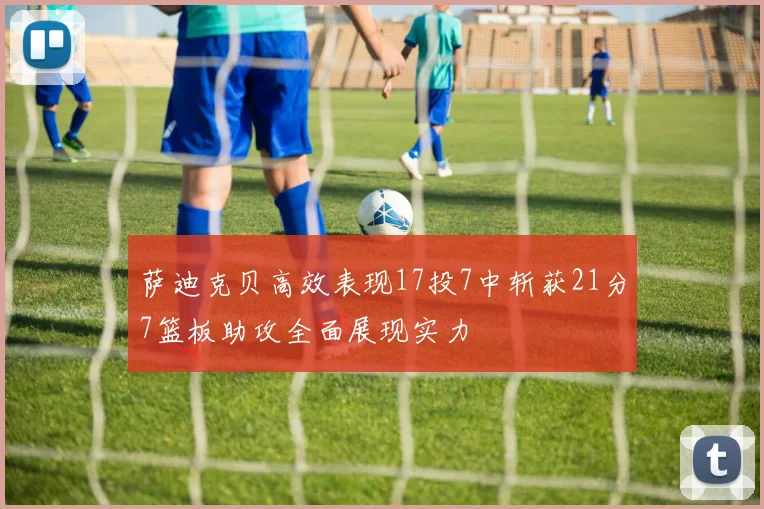 萨迪克贝高效表现17投7中斩获21分7篮板助攻全面展现实力