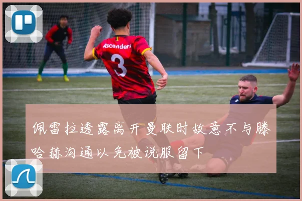 佩雷拉透露离开曼联时故意不与滕哈赫沟通以免被说服留下