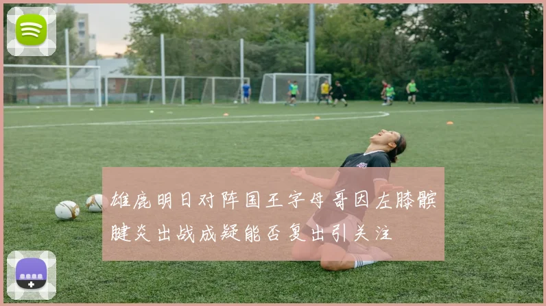 雄鹿明日对阵国王字母哥因左膝髌腱炎出战成疑能否复出引关注