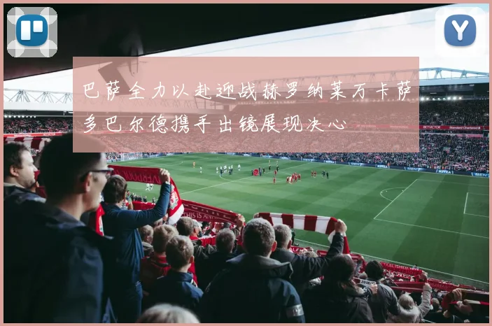 巴萨全力以赴迎战赫罗纳莱万卡萨多巴尔德携手出镜展现决心