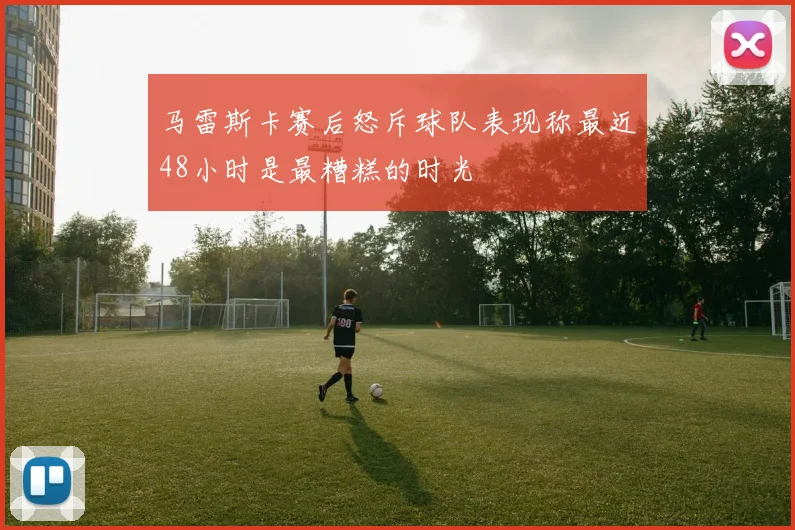 马雷斯卡赛后怒斥球队表现称最近48小时是最糟糕的时光