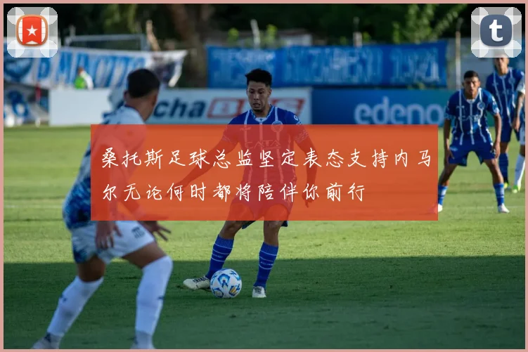 桑托斯足球总监坚定表态支持内马尔无论何时都将陪伴你前行