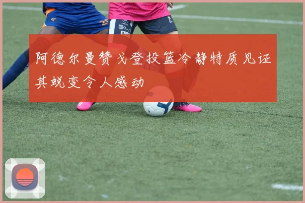 阿德尔曼赞戈登投篮冷静特质见证其蜕变令人感动