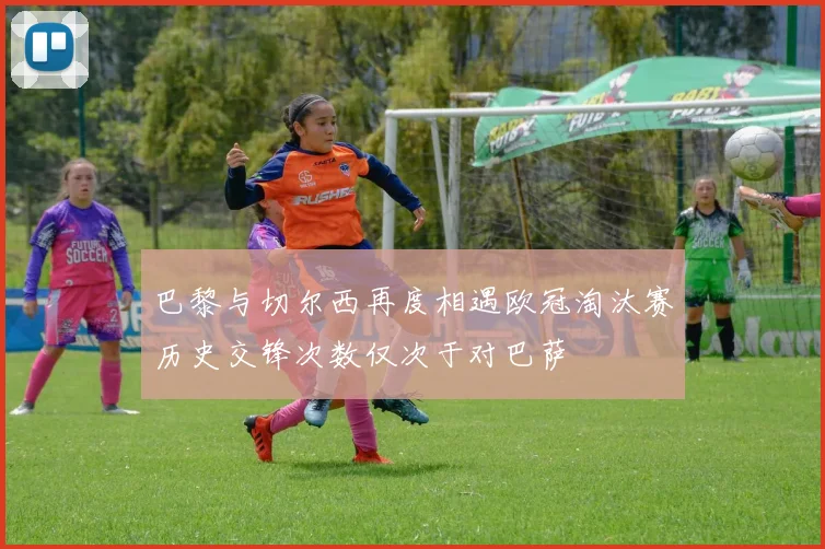 巴黎与切尔西再度相遇欧冠淘汰赛历史交锋次数仅次于对巴萨