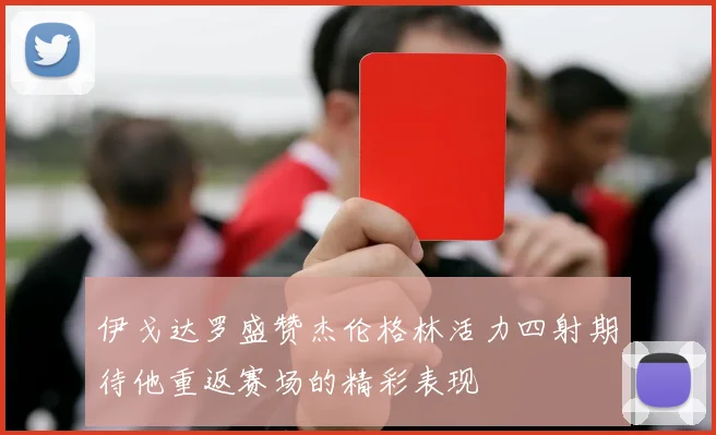 伊戈达罗盛赞杰伦格林活力四射期待他重返赛场的精彩表现