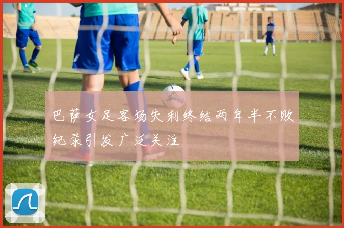 巴萨女足客场失利终结两年半不败纪录引发广泛关注