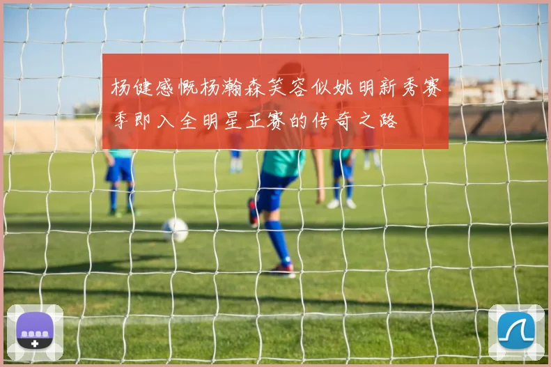 杨健感慨杨瀚森笑容似姚明新秀赛季即入全明星正赛的传奇之路
