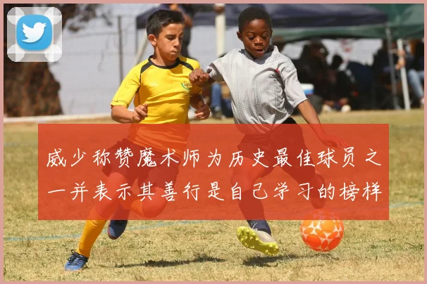 威少称赞魔术师为历史最佳球员之一并表示其善行是自己学习的榜样