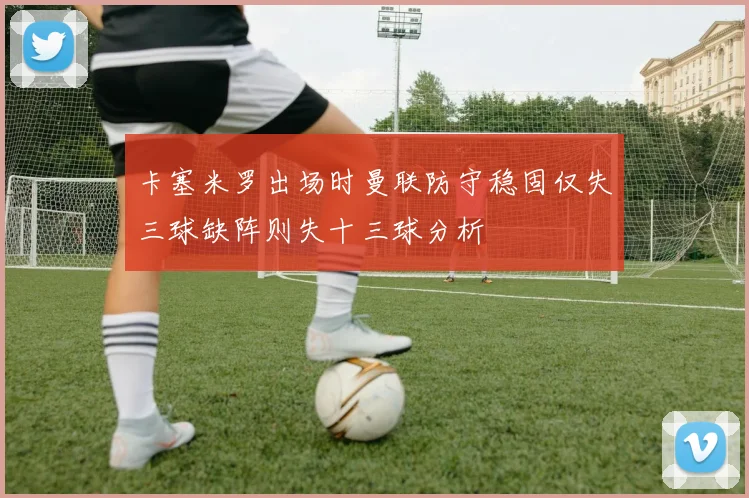 卡塞米罗出场时曼联防守稳固仅失三球缺阵则失十三球分析