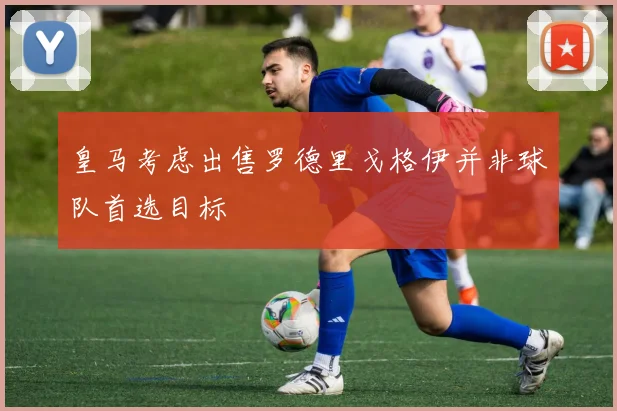 皇马考虑出售罗德里戈格伊并非球队首选目标