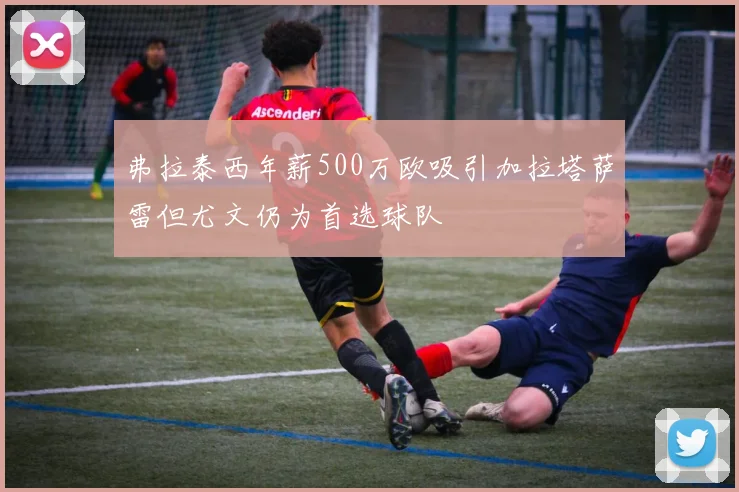 弗拉泰西年薪500万欧吸引加拉塔萨雷但尤文仍为首选球队
