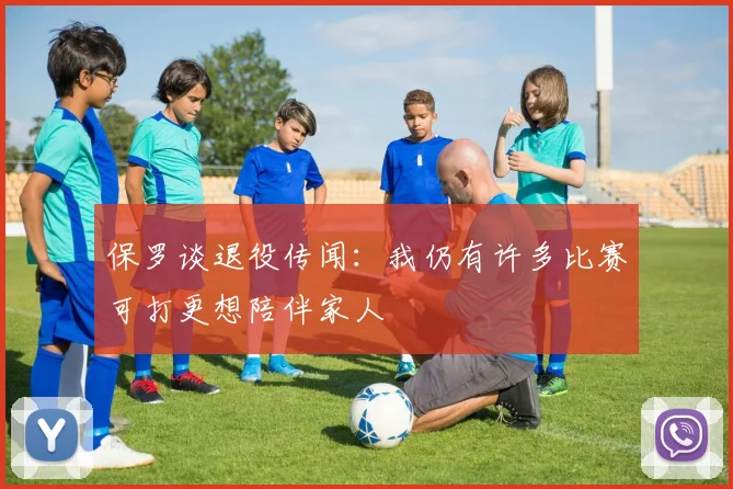 保罗谈退役传闻：我仍有许多比赛可打更想陪伴家人